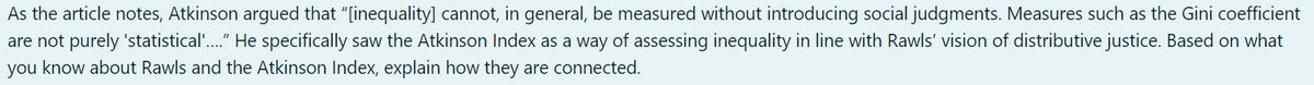 As the article notes, Atkinson argued that "[inequality] cannot, in general, be measured without introducing social judgments. Measures such as the Gini coefficient
are not purely 'statistical'....” He specifically saw the Atkinson Index as a way of assessing inequality in line with Rawls' vision of distributive justice. Based on what
you know about Rawls and the Atkinson Index, explain how they are connected.