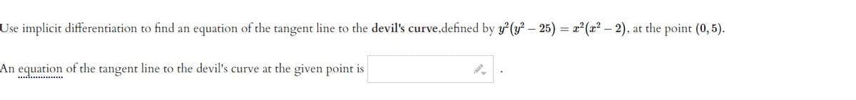 Use implicit differentiation to find an equation of the tangent line to the devil's curve,defined by y (y? – 25) = x² (x? – 2), at the point (0,5).
An
equation
of the tangent line to the devil's curve at the given point is
