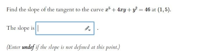 Find the slope of the tangent to the curve r + 4xy+ y = 46 at (1, 5).
The slope is |
(Enter undef if the slope is not defined at this point.)
