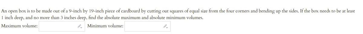 An open box is to be made out of a 9-inch by 19-inch piece of cardboard by cutting out squares of equal size from the four corners and bending up the sides. If the box needs to be at least
1 inch deep, and no more than 3 inches deep, find the absolute maximum and absolute minimum volumes.
Maximum volume:
Minimum volume:
