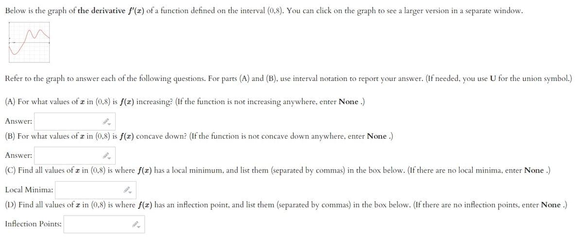 Below is the graph of the derivative f'(x) of a function defined on the interval (0,8). You can click on the graph to see a larger version in a separate window.
Refer to the graph to answer each of the following questions. For parts (A) and (B), use interval notation to report your answer. (If needed, you use U for the union symbol.)
(A) For what values of æ in (0,8) is f(x) increasing? (If the function is not increasing anywhere, enter None .)
Answer:
(B) For what values of a in (0,8) is f(x) concave down? (If the function is not concave down anywhere, enter None .)
Answer:
(C) Find all values of r in (0,8) is where f(x) has a local minimum, and list them (separated by commas) in the box below. (If there are no local minima, enter None .)
Local Minima:
(D) Find all values of x in (0,8) is where f(x) has an inflection point, and list them (separated by commas) in the box below. (If there are no inflection points, enter None .)
Inflection Points:
