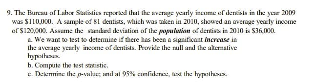 9. The Bureau of Labor Statistics reported that the average yearly income of dentists in the year 2009
was $110,000. A sample of 81 dentists, which was taken in 2010, showed an average yearly income
of $120,000. Assume the standard deviation of the population of dentists in 2010 is $36,000.
a. We want to test to determine if there has been a significant increase in
the average yearly income of dentists. Provide the null and the alternative
hypotheses.
b. Compute the test statistic.
c. Determine the p-value; and at 95% confidence, test the hypotheses.
