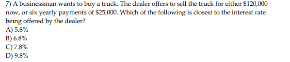 7) A businessman wants to buy a truck. The dealer offers to sell the truck for either $120,000
now, or six yearly payments of $25,000. Which of the following is closest to the interest rate
being offered by the dealer?
A) 5.8%
B) 6.8%
C) 7.8%
D) 9.8%