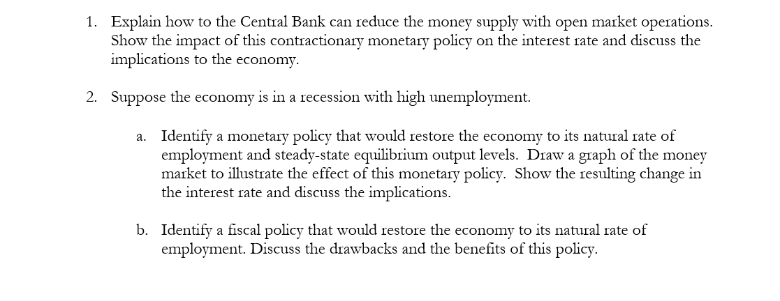 1. Explain how to the Central Bank can reduce the money supply with open market operations.
Show the impact of this contractionary monetary policy on the interest rate and discuss the
implications to the economy.
2. Suppose the economy is in a recession with high unemployment.
a. Identify a monetary policy that would restore the economy to its natural rate of
employment and steady-state equilibrium output levels. Draw a graph of the money
market to illustrate the effect of this monetary policy. Show the resulting change in
the interest rate and discuss the implications.
b. Identify a fiscal policy that would restore the economy to its natural rate of
employment. Discuss the drawbacks and the benefits of this policy.