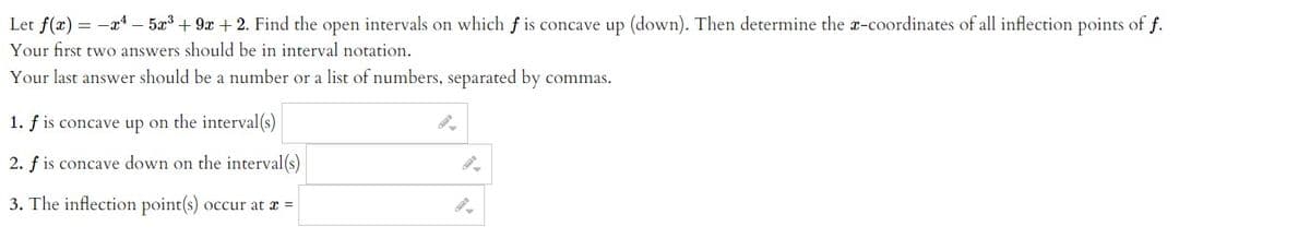 Let f(x) = -x4 – 5x3 + 9x + 2. Find the open intervals on which f is concave up (down). Then determine the x-coordinates of all inflection points of f.
Your first two answers should be in interval notation.
Your last answer should be a number or a list of numbers, separated by
commas.
1. f is concave up on the interval(s)
2. f is concave down on the interval(s)
3. The inflection point(s)
occur at x =
