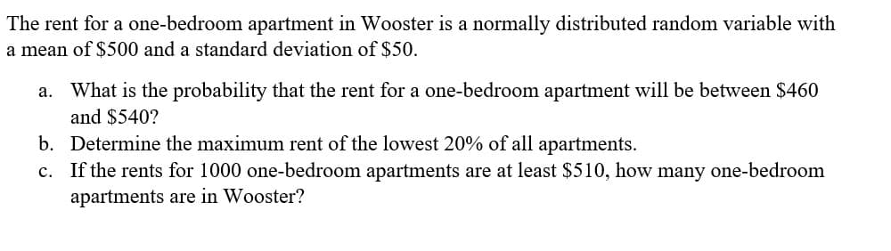 The rent for a one-bedroom apartment in Wooster is a normally distributed random variable with
a mean of $500 and a standard deviation of $50.
a. What is the probability that the rent for a one-bedroom apartment will be between $460
and $540?
b. Determine the maximum rent of the lowest 20% of all apartments.
c. If the rents for 1000 one-bedroom apartments are at least $510, how many one-bedroom
apartments are in Wooster?
