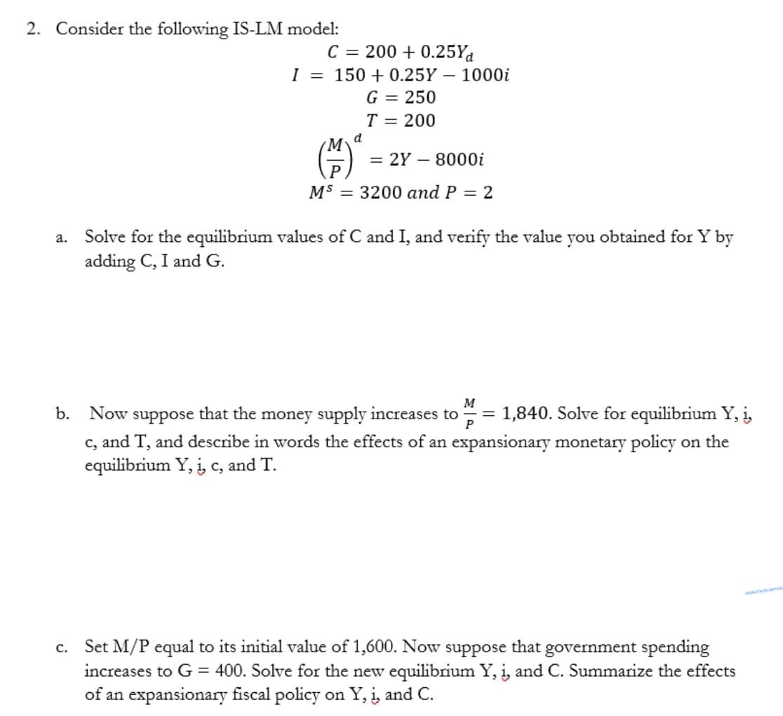 2. Consider the following IS-LM model:
C = 200+ 0.25Yd
I = 150+ 0.25Y 1000i
G = 250
T = 200
b.
d
= 2Y - 8000i
MS 3200 and P = 2
a. Solve for the equilibrium values of C and I, and verify the value you obtained for Y by
adding C, I and G.
M
Now
that the money supply increases to
suppose
1,840. Solve for equilibrium Y, į
c, and T, and describe in words the effects of an expansionary monetary policy on the
equilibrium Y, i, c, and T.
=
c. Set M/P equal to its initial value of 1,600. Now suppose that
government spending
increases to G = 400. Solve for the new equilibrium Y, į, and C. Summarize the effects
of an expansionary fiscal policy on Y, i, and C.