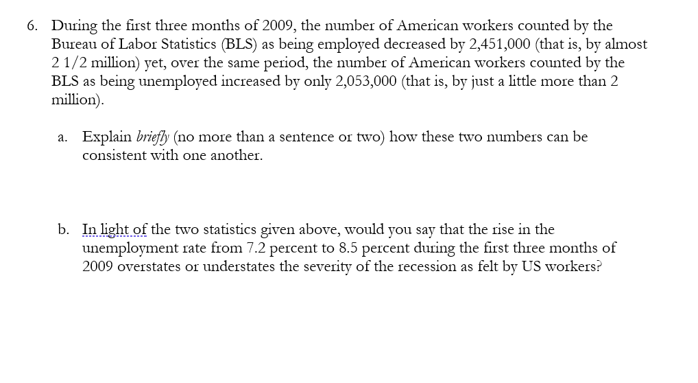 6. During the first three months of 2009, the number of American workers counted by the
Bureau of Labor Statistics (BLS) as being employed decreased by 2,451,000 (that is, by almost
2 1/2 million) yet, over the same period, the number of American workers counted by the
BLS as being unemployed increased by only 2,053,000 (that is, by just a little more than 2
million).
a. Explain briefly (no more than a sentence or two) how these two numbers can be
consistent with one another.
b. In light of the two statistics given above, would you say that the rise in the
unemployment rate from 7.2 percent to 8.5 percent during the first three months of
2009 overstates or understates the severity of the recession as felt by US workers?