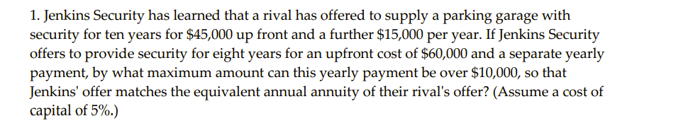 1. Jenkins Security has learned that a rival has offered to supply a parking garage with
security for ten years for $45,000 up front and a further $15,000 per year. If Jenkins Security
offers to provide security for eight years for an upfront cost of $60,000 and a separate yearly
payment, by what maximum amount can this yearly payment be over $10,000, so that
Jenkins' offer matches the equivalent annual annuity of their rival's offer? (Assume a cost of
capital of 5%.)