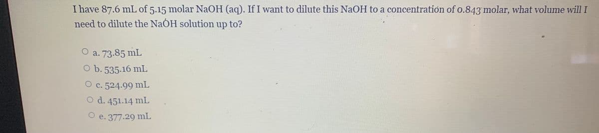 I have 87.6 mL of 5.15 molar NAOH (aq). If I want to dilute this NaOH to a concentration of o.843 molar, what volume will I
need to dilute the NaÓH solution up to?
a. 73.85 mL
O b. 535.16 mL
O c. 524.99 mL
O d. 451.14 mL
O e. 377.29 mL
