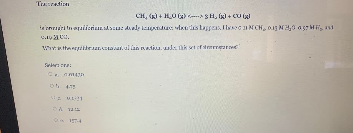 The reaction
CH, (g) + H,O (g) <----> 3 H, (g) + CO (g)
is brought to equilibrium at some steady temperature: when this happens, I have o.11 M CH,, 0.13 M H,0, 0.97 M H,, and
4
0.19 М СО.
What is the equilibrium constant of this reaction, under this set of circumstances?
Select one:
a. 0.01430
O b. 4.75
C.
0.1734
O d. 12.12
O e. 157.4
