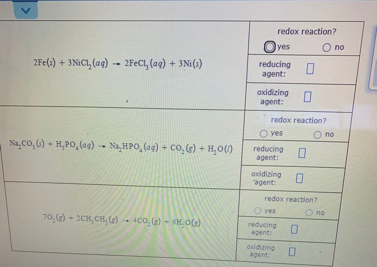 redox reaction?
O yes
O no
2Fe(s) + 3NICL, (ag) → 2FEC1, (aq) + 3Ni(s)
reducing
agent:
oxidizing
agent:
redox reaction?
O yes
O no
Na, CO, (s) + H,PO,(ag) - Na, HPO (aq) + CO, (g) + H,0()
reducing
agent:
oxidizing
agent:
redox reaction?
O ves
Ono
O.no
70, (g) + 2CH, CH, (3)
) -- 4CO,(3) – 6H, O(3)
6H. O(3)
reducing
agent:
oxidizing
agent:
