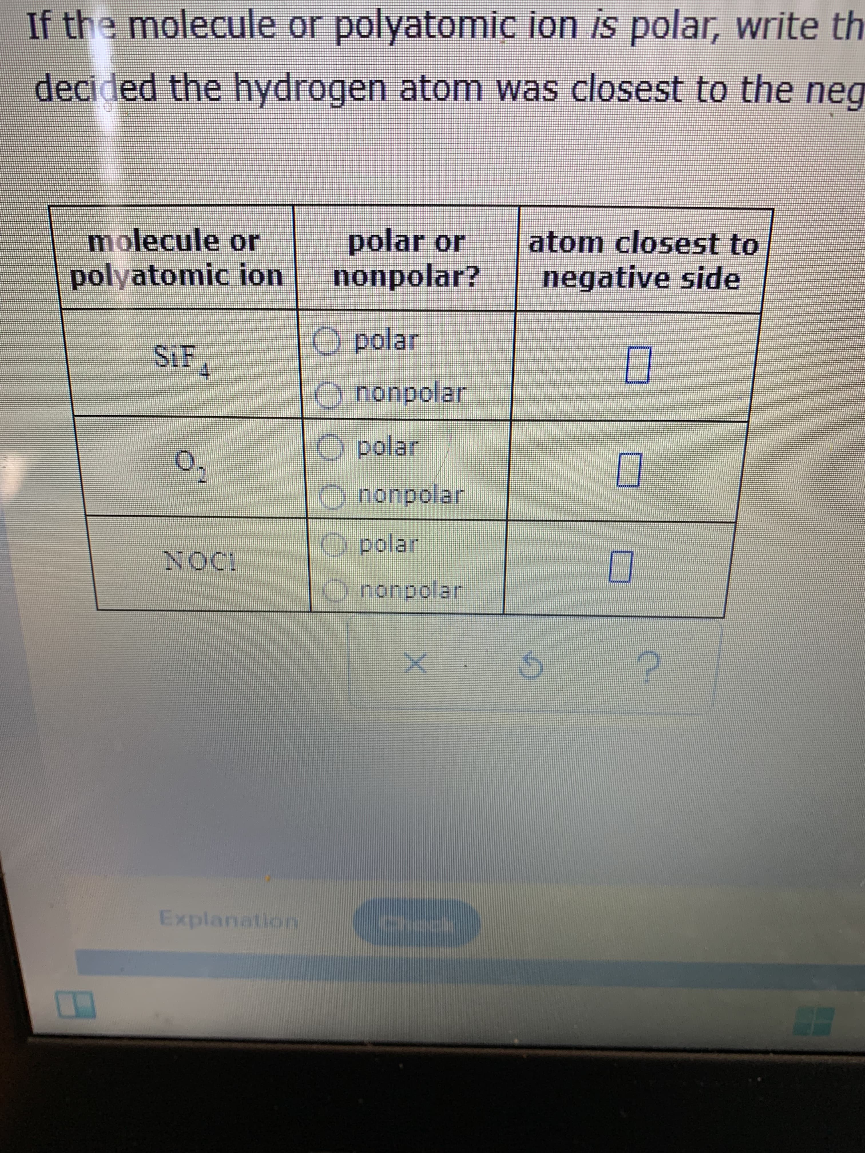 0 000
If the molecule or polyatomic ion is polar, write th
decided the hydrogen atom was closest to the neg
molecule or
polar or
nonpolar?
atom closest to
negative side
polyatomic ion
O polar
nonpolar
O polar
O nonpolar
O polar
O nonpolar
Explanation
