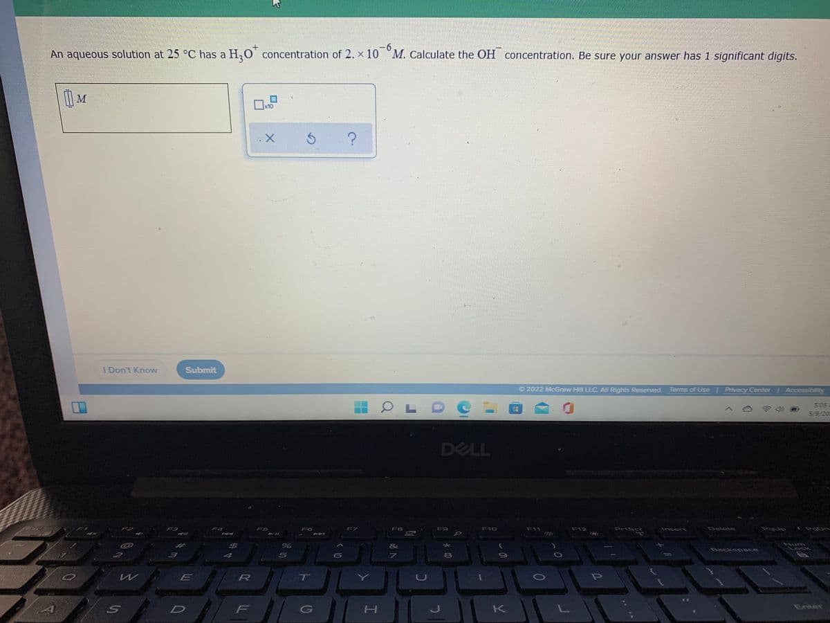 9-
An aqueous solution at 25 C has a H,O concentration of 2. x 10 M. Calculate the OH concentration. Be sure your answer has 1 significant digits.
|| M
x10
I Don't Know
Submit
O 2022 McGraw Hill LLC. All Rights Reserved. Tems of Use Privacy Center Accessibility
5:05
5/9/20
DELL
F2
F3
F4
FS
F6
F7
F8
F9
F10
F11
F12
PrtSc
Insert
Delete
%23
&
Num
Lock
Backspace
5
8
T
CU
D
F
K
Enter
く0
