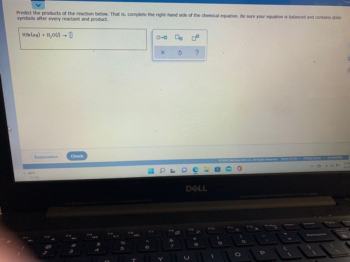 Predict the products of the reaction below. That is, complete the right-hand side of the chemical equation. Be sure your equation is balanced and contains state
symbols after every reactant and product.
HBr(aq) + H,0(1) -
Ar
Explanation
Check
O 2022 McGraw Hill LLC. All Rights Reserved. Terms of Use Privacy Center | Accessibilily
12:4
4/1/2
80 F
Cloudy
DELL
PgUp
Delete
Insert
PrtScr
F12
F11
F10
F9
F8
Num
F7
F6
Lock
F5
F4
Backspace
F3
F2
ESC
F1
2#
$
7
5
4
3
1.
2
Y
つ
*00
