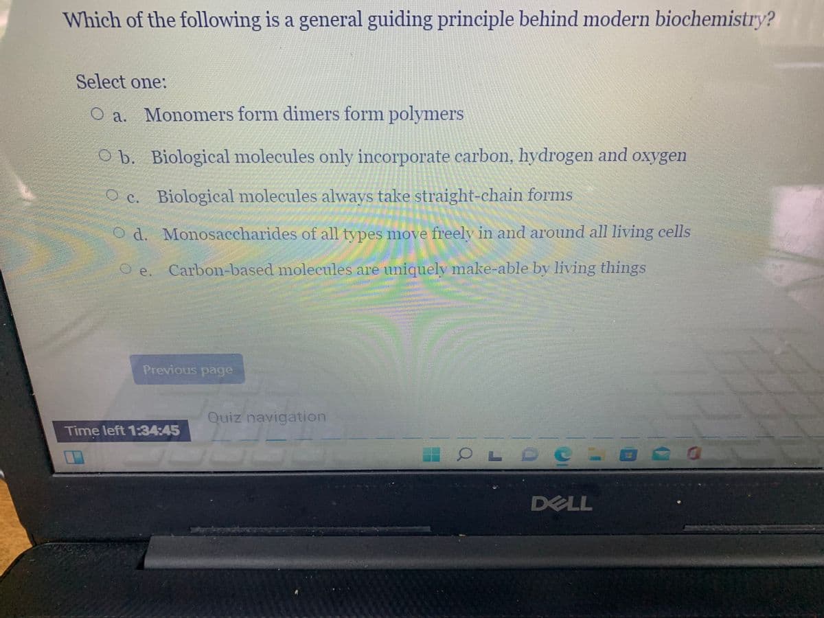 Which of the following is a general guiding principle behind modern biochemistry?
Select one:
O a. Monomers form dimers form polymers
O b. Biological molecules only incorporate carbon, hydrogen and oxygen
O c. Biological molecules always take straight-chain forms
O d. Monosaccharides of all types move freely in and around all living cells
e
Carbon-based molecules are uniquely make-able by living things
O e.
Previous page
Quiz navigation
Time left 1:34:45
OL O O LO
DELL
