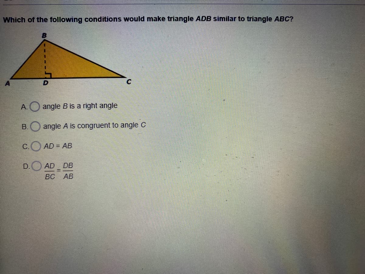 Which of the following conditions would make triangle ADB similar to triangle ABC?
A. angle Bis a right angle
B.
angle A is congruent to angle C
С.
AD = AB
D.
AD DB
ВС АВ
