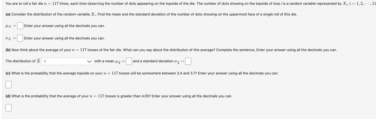 You are to roll a fair die n = 117 times, each time observing the number of dots appearing on the topside of the die. The number of dots showing on the topside of toss i is a random variable represented by Xi, i = 1, 2, · · ·, 11
(a) Consider the distribution of the random variable ✗i. Find the mean and the standard deviation of the number of dots showing on the uppermost face of a single roll of this die.
μ.Χ.
Enter your answer using all the decimals you can.
σχί
Enter your answer using all the decimals you can.
(b) Now think about the average of your n = 117 tosses of the fair die. What can you say about the distribution of this average? Complete the sentence, Enter your answer using all the decimals you can.
The distribution of X ?
with a mean x =
and a standard deviation σ =
(c) What is the probability that the average topside on your n = 117 tosses will be somewhere between 3.4 and 3.7? Enter your answer using all the decimals you can.
(d) What is the probability that the average of your n = 117 tosses is greater than 4.05? Enter your answer using all the decimals you can.