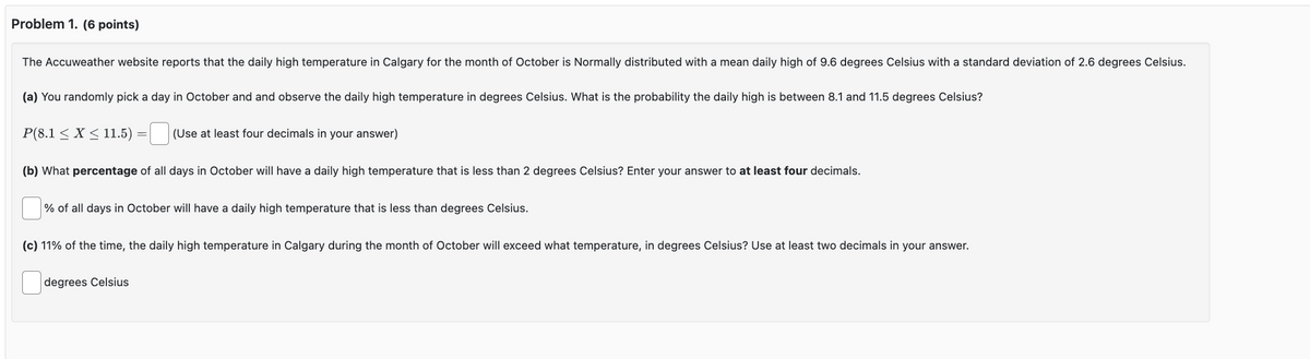 Problem 1. (6 points)
The Accuweather website reports that the daily high temperature in Calgary for the month of October is Normally distributed with a mean daily high of 9.6 degrees Celsius with a standard deviation of 2.6 degrees Celsius.
(a) You randomly pick a day in October and and observe the daily high temperature in degrees Celsius. What is the probability the daily high is between 8.1 and 11.5 degrees Celsius?
= ☐
P(8.1 ≤ X ≤11.5) (Use at least four decimals in your answer)
(b) What percentage of all days in October will have a daily high temperature that is less than 2 degrees Celsius? Enter your answer to at least four decimals.
% of all days in October will have a daily high temperature that is less than degrees Celsius.
(c) 11% of the time, the daily high temperature in Calgary during the month of October will exceed what temperature, in degrees Celsius? Use at least two decimals in your answer.
degrees Celsius