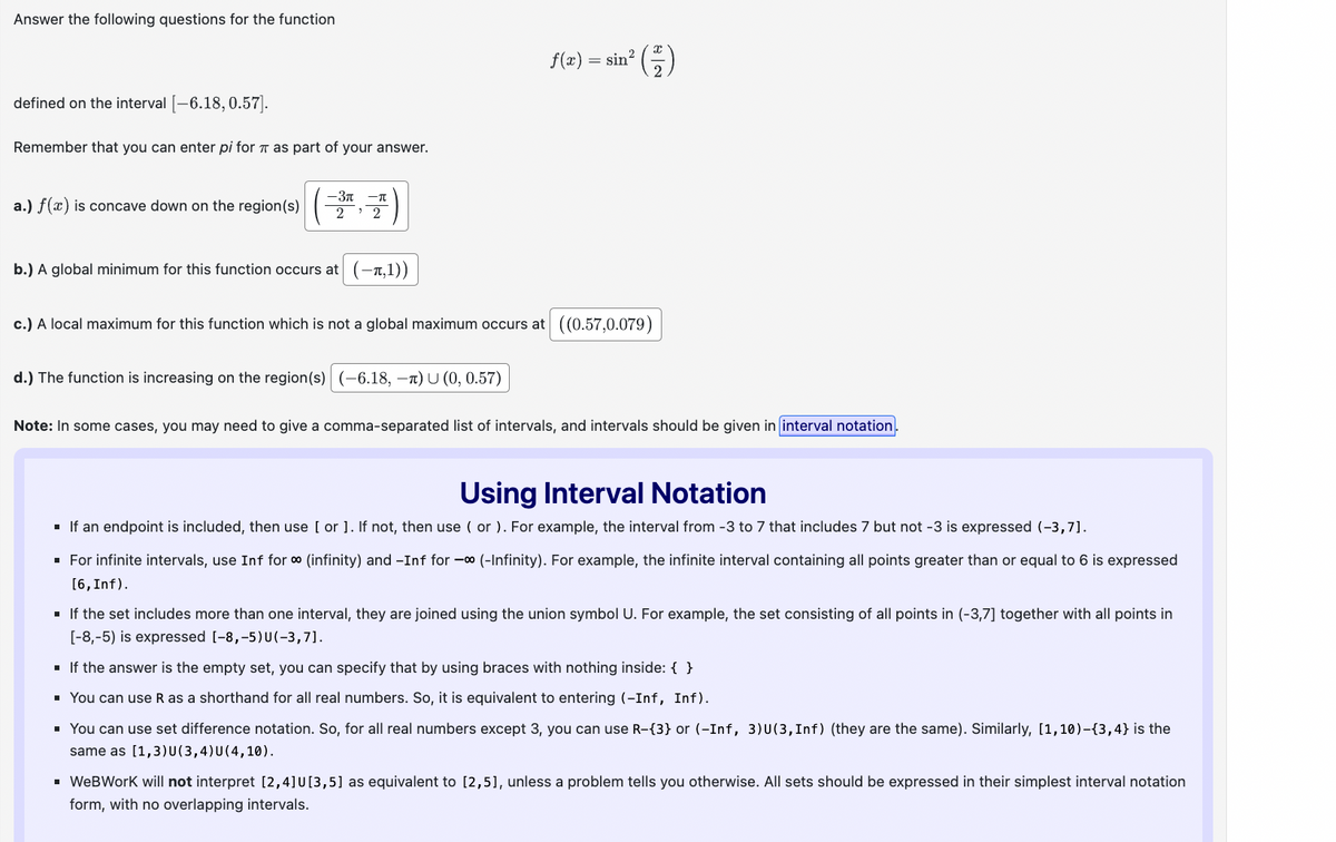 Answer the following questions for the function
defined on the interval [-6.18, 0.57].
Remember that you can enter pi for π as part of your answer.
-3-л
a.) f(x) is concave down on the region(s)
2 2
f(x) =
= sin²
(-1/2)
b.) A global minimum for this function occurs at (-π,1))
c.) A local maximum for this function which is not a global maximum occurs at ((0.57,0.079)
d.) The function is increasing on the region(s) (-6.18, -π) U (0, 0.57)
Note: In some cases, you may need to give a comma-separated list of intervals, and intervals should be given in interval notation.
Using Interval Notation
■ If an endpoint is included, then use [ or ]. If not, then use ( or ). For example, the interval from -3 to 7 that includes 7 but not -3 is expressed (-3,7].
■ For infinite intervals, use Inf for ∞ (infinity) and -Inf for - (-Infinity). For example, the infinite interval containing all points greater than or equal to 6 is expressed
[6, Inf).
■ If the set includes more than one interval, they are joined using the union symbol U. For example, the set consisting of all points in (-3,7] together with all points in
[-8,-5) is expressed [-8,-5) U(-3,7].
■ If the answer is the empty set, you can specify that by using braces with nothing inside: { }
■ You can use R as a shorthand for all real numbers. So, it is equivalent to entering (-Inf, Inf).
■ You can use set difference notation. So, for all real numbers except 3, you can use R-{3} or (-Inf, 3) U(3, Inf) (they are the same). Similarly, [1,10)-{3,4} is the
same as [1,3)U(3,4)U(4,10).
■ WeBWorK will not interpret [2,4] U[3,5] as equivalent to [2,5], unless a problem tells you otherwise. All sets should be expressed in their simplest interval notation
form, with no overlapping intervals.