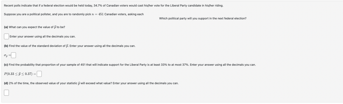 Recent polls indicate that if a federal election would be held today, 34.7% of Canadian voters would cast his/her vote for the Liberal Party candidate in his/her riding.
Suppose you are a political pollster, and you are to randomly pick n = 451 Canadian voters, asking each
(a) What can you expect the value of p to be?
Enter your answer using all the decimals you can.
(b) Find the value of the standard deviation of p. Enter your answer using all the decimals you can.
στ
Which political party will you support in the next federal election?
(c) Find the probability that proportion of your sample of 451 that will indicate support for the Liberal Party is at least 33% to at most 37%. Enter your answer using all the decimals you can.
P(0.33 0.37)
☐
(d) 2% of the time, the observed value of your statistic will exceed what value? Enter your answer using all the decimals you can.