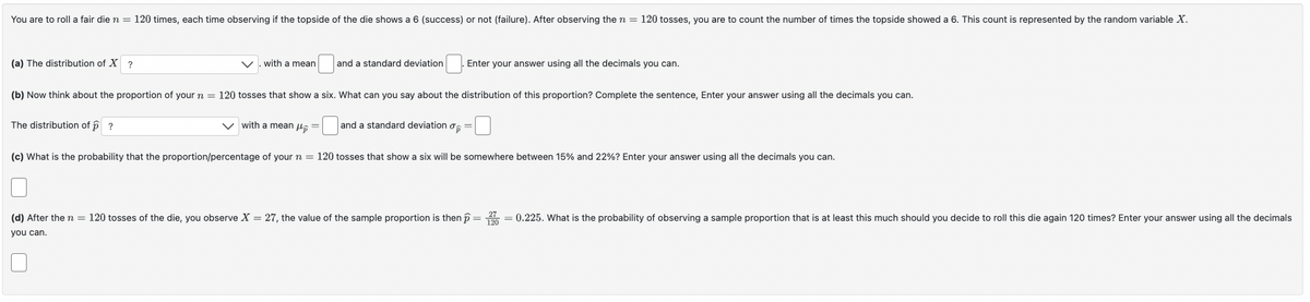 You are to roll a fair die n = 120 times, each time observing if the topside of the die shows a 6 (success) or not (failure). After observing the n = 120 tosses, you are to count the number of times the topside showed a 6. This count is represented by the random variable X.
(a) The distribution of X ?
with a mean
and a standard deviation
Enter your answer using all the decimals you can.
(b) Now think about the proportion of your n =
120 tosses that show a six. What can you say about the distribution of this proportion? Complete the sentence, Enter your answer using all the decimals you can.
The distribution of ?
with a mean
and a standard deviation σ
you can.
☐ 2 2 ☐
(c) What is the probability that the proportion/percentage of your n = 120 tosses that show a six will be somewhere between 15% and 22%? Enter your answer using all the decimals you can.
(d) After the n = 120 tosses of the die, you observe X = 27, the value of the sample proportion is then = 270 = 0.225. What is the probability of observing a sample proportion that is at least this much should you decide to roll this die again 120 times? Enter your answer using all the decimals