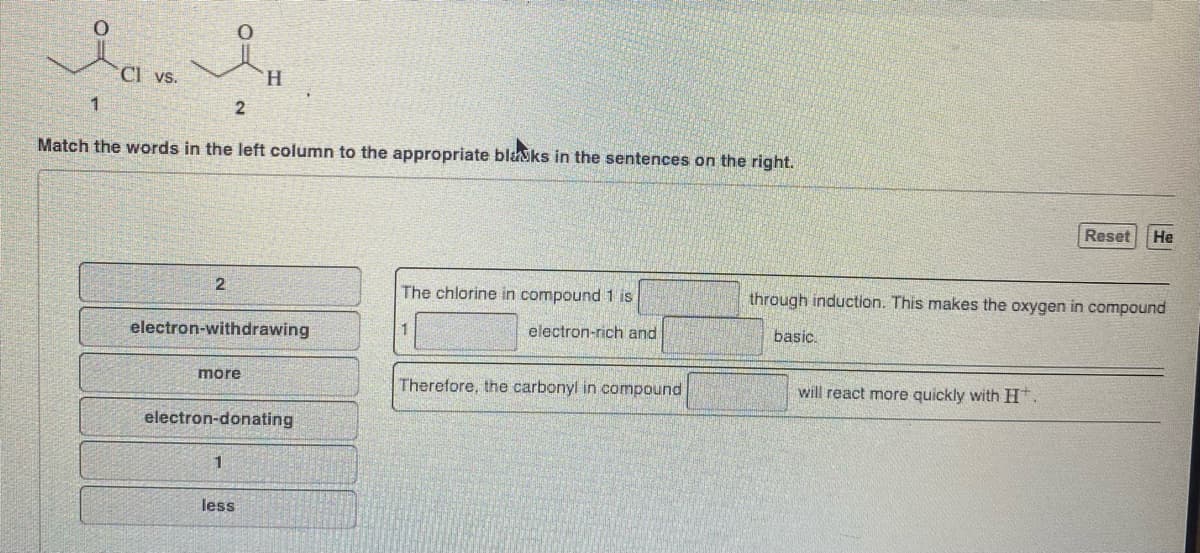 Далян
Cl vs.
1
2
Match the words in the left column to the appropriate blacks in the sentences on the right.
2
H
electron-withdrawing
more
electron-donating
less
The chlorine in compound 1 is
1
electron-rich and
Therefore, the carbonyl in compound
Reset He
through induction. This makes the oxygen in compound
basic.
will react more quickly with H.