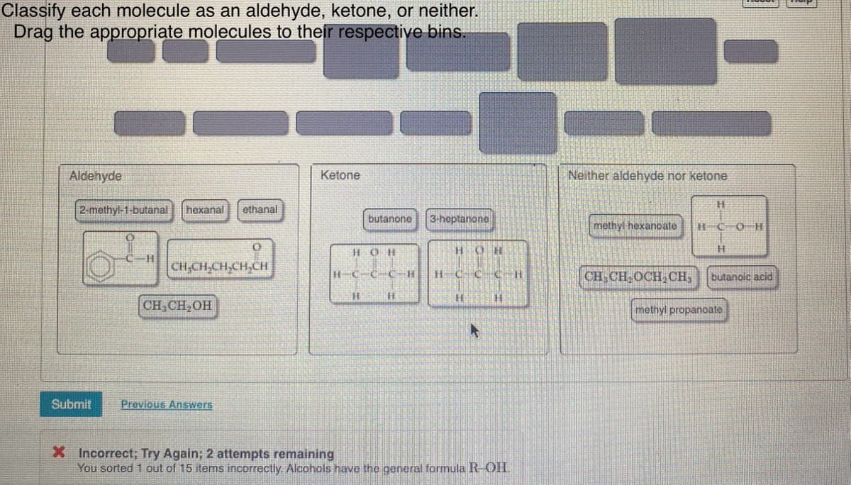 Classify each molecule as an aldehyde, ketone, or neither.
Drag the appropriate molecules to their respective bins.
Aldehyde
2-methyl-1-butanal hexanal ethanal
Submit
H
CH₂CH₂CH₂CH₂CH
CH₂CH₂OH
O
Previous Answers
Ketone
butanone
HOH
H
3-heptanone
H
H
HCCC-B HCC HKIR
O
H
H
A
H
X Incorrect; Try Again; 2 attempts remaining
You sorted 1 out of 15 items incorrectly. Alcohols have the general formula R-OHI.
11
Neither aldehyde nor ketone
methyl hexanoate
CH CH₂OCH₂CH₂
H
H-COR
butanoic acid
methyl propanoate