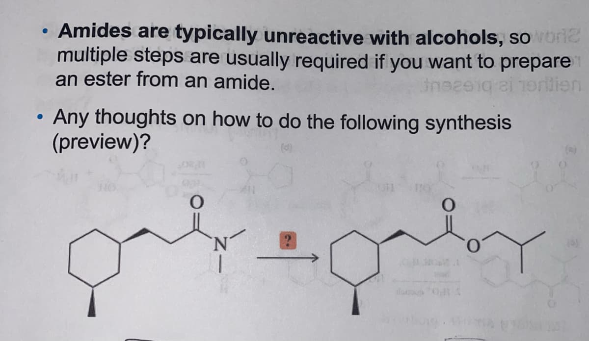 • Amides are typically unreactive with alcohols, so wore
multiple steps are usually required if you want to prepare
an ester from an amide.
Jnezeq ai horition
Any thoughts on how to do the following synthesis
(preview)?
galeg
01.