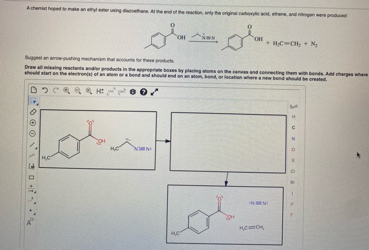 A chemist hoped to make an ethyl ester using diazoethane. At the end of the reaction, only the original carboxylic acid, ethene, and nitrogen were produced:
10+
H₂C
"O'
H EXP CONT
Suggest an arrow-pushing mechanism that accounts for these products.
Draw all missing reactants and/or products in the appropriate boxes by placing atoms on the canvas and connecting them with bonds. Add charges where
should start on the electron(s) of an atom or a bond and should end on an atom, bond, or location where a new bond should be created.
CONT?
OH
H₂C
OH
NEN:
NEN
HC
0
OH
OH
+ H₂C=CH₂ + N₂
NEN:
H₂C=CH₂
I OZO
CI
Br
1
P
F