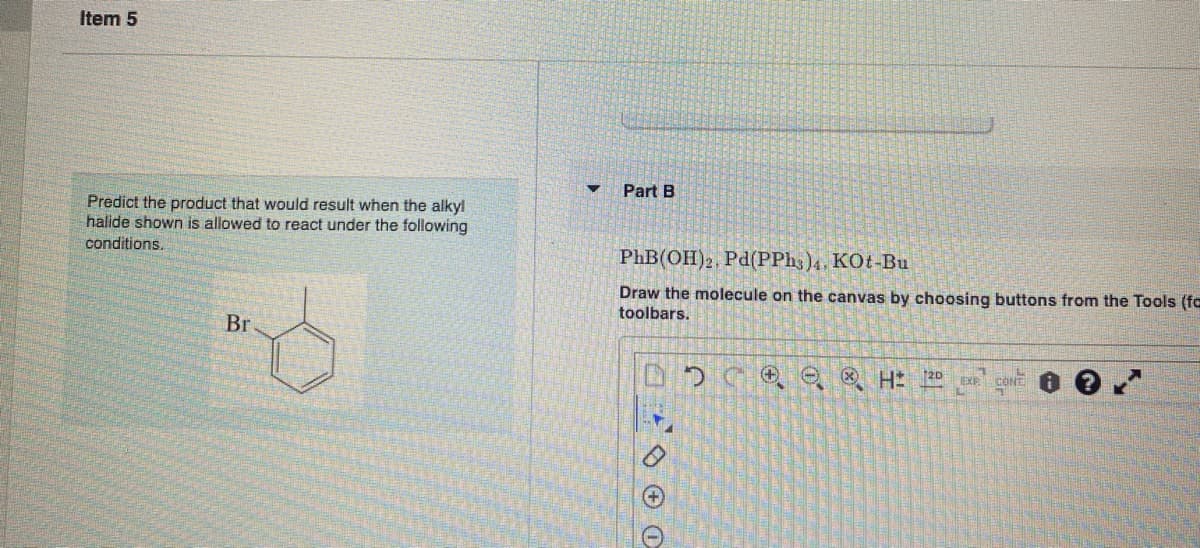 Item 5
Predict the product that would result when the alkyl
halide shown is allowed to react under the following
conditions.
Br
Part B
PhB(OH)2, Pd(PPh3)4, KOt-Bu
Draw the molecule on the canvas by choosing buttons from the Tools (fa
toolbars.
1000
(+
ⒸH 20 EXP CONT