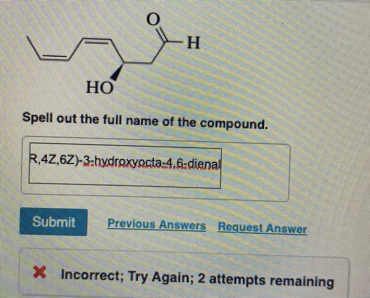 H
HO
Spell out the full name of the compound.
R.4Z,6Z)-3-hydroxyocta-4,6-diena.
Submit
Previous Answers Request Answer
X Incorrect; Try Again; 2 attempts remaining