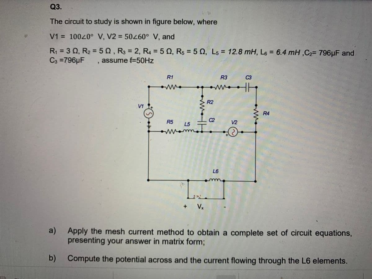 Q3.
The circuit to study is shown in figure below, where
V1 = 10020° V, V2 = 50260° V, and
R1 = 3 0, R2 =50, R3 = 2, R4 = 5 0, R5 = 5 0, L5 = 12.8 mH, L6 = 6.4 mH ,C2= 796µF and
C3 =796µF
%3D
%3D
assume f=50HZ
R1
R3
C3
R2
V1
R4
R5
C2
V2
L5
o
Mom
L6
Vx
a)
Apply the mesh current method to obtain a complete set of circuit equations,
presenting your answer in matrix form3;
b) Compute the potential across and the current flowing through the L6 elements.
