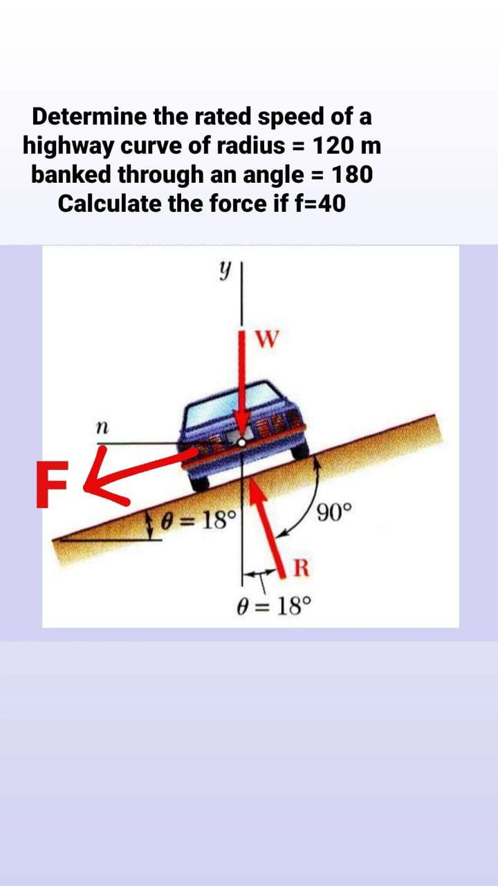 Determine the rated speed of a
highway curve of radius = 120 m
banked through an angle = 180
Calculate the force if f=40
%3D
| W
n
8 = 18°
R
0 = 18°
