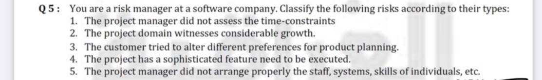 Q5: You are a risk manager at a software company. Classify the following risks according to their types:
1. The project manager did not assess the time-constraints
2. The project domain witnesses considerable growth.
3. The customer tried to alter different preferences for product planning.
4. The project has a sophisticated feature need to be executed.
5. The project manager did not arrange properly the staff, systems, skills of individuals, etc.
