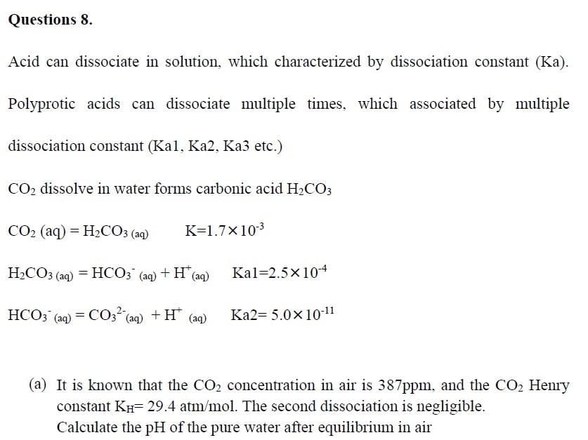 Questions 8.
Acid can dissociate in solution, which characterized by dissociation constant (Ka).
Polyprotic acids can dissociate multiple times, which associated by multiple
dissociation constant (Kal, Ka2, Ka3 etc.)
CO2 dissolve in water forms carbonic acid H2CO3
CO2 (aq) = H2CO3 (aq)
K=1.7x103
H2CO3 (aq) = HCO3 (aq) + H(aq)
Kal=2.5x10+
HCO; (aq) = C03
(aq) +H (aq)
Ka2= 5.0x10-11
(a) It is known that the CO2 concentration in air is 387ppm, and the CO2 Henry
constant KH= 29.4 atm/mol. The second dissociation is negligible.
Calculate the pH of the pure water after equilibrium in air
