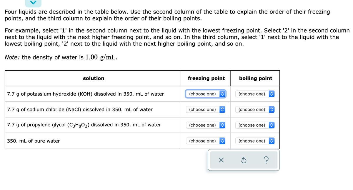 Four liquids are described in the table below. Use the second column of the table to explain the order of their freezing
points, and the third column to explain the order of their boiling points.
For example, select '1' in the second column next to the liquid with the lowest freezing point. Select '2' in the second column
next to the liquid with the next higher freezing point, and so on. In the third column, select '1' next to the liquid with the
lowest boiling point, '2' next to the liquid with the next higher boiling point, and so on.
Note: the density of water is 1.00 g/mL.
solution
freezing point
boiling point
7.7 g of potassium hydroxide (KOH) dissolved in 350. mL of water
(choose one)
(choose one)
7.7 g of sodium chloride (NaCI) dissolved in 350. mL of water
(choose one)
(choose one)
7.7 g of propylene glycol (C3H8O2) dissolved in 350. mL of water
(choose one)
(choose one)
350. mL of pure water
(choose one)
(choose one)

