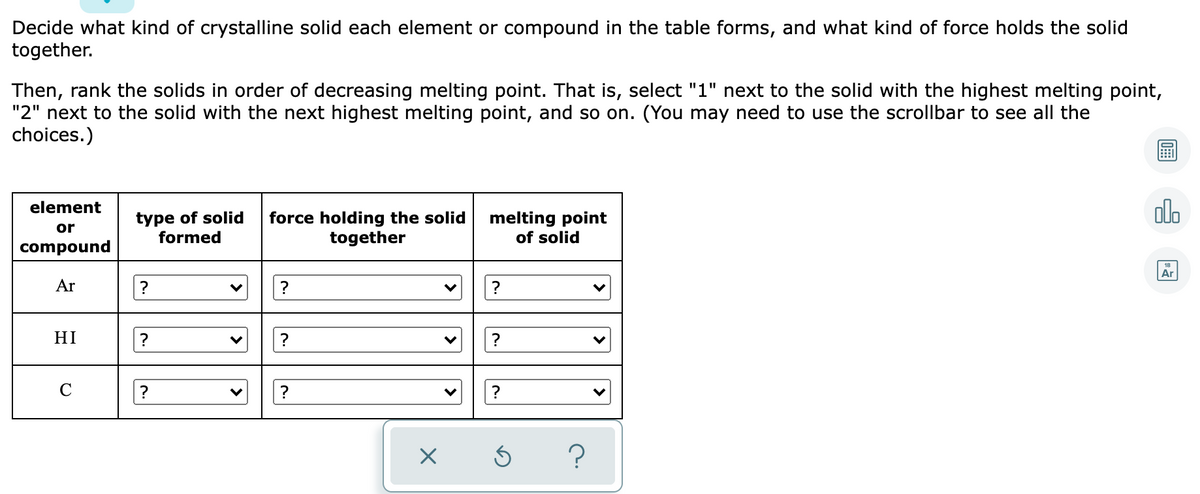 Decide what kind of crystalline solid each element or compound in the table forms, and what kind of force holds the solid
together.
Then, rank the solids in order of decreasing melting point. That is, select "1" next to the solid with the highest melting point,
"2" next to the solid with the next highest melting point, and so on. (You may need to use the scrollbar to see all the
choices.)
olo
element
type of solid
formed
force holding the solid
together
melting point
of solid
or
compound
Ar
Ar
?
?
?
HI
?
?
C
>
>
