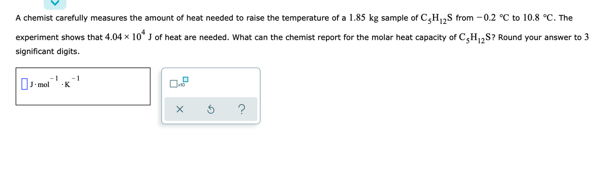 A chemist carefully measures the amount of heat needed to raise the temperature of a 1.85 kg sample of C,H,,S from -0.2 °C to 10.8 °C. The
experiment shows that 4.04 × 10" J of heat are needed. What can the chemist report for the molar heat capacity of C,H,S? Round your answer to 3
12
significant digits.
|J•mol
1
·K
x10
?
