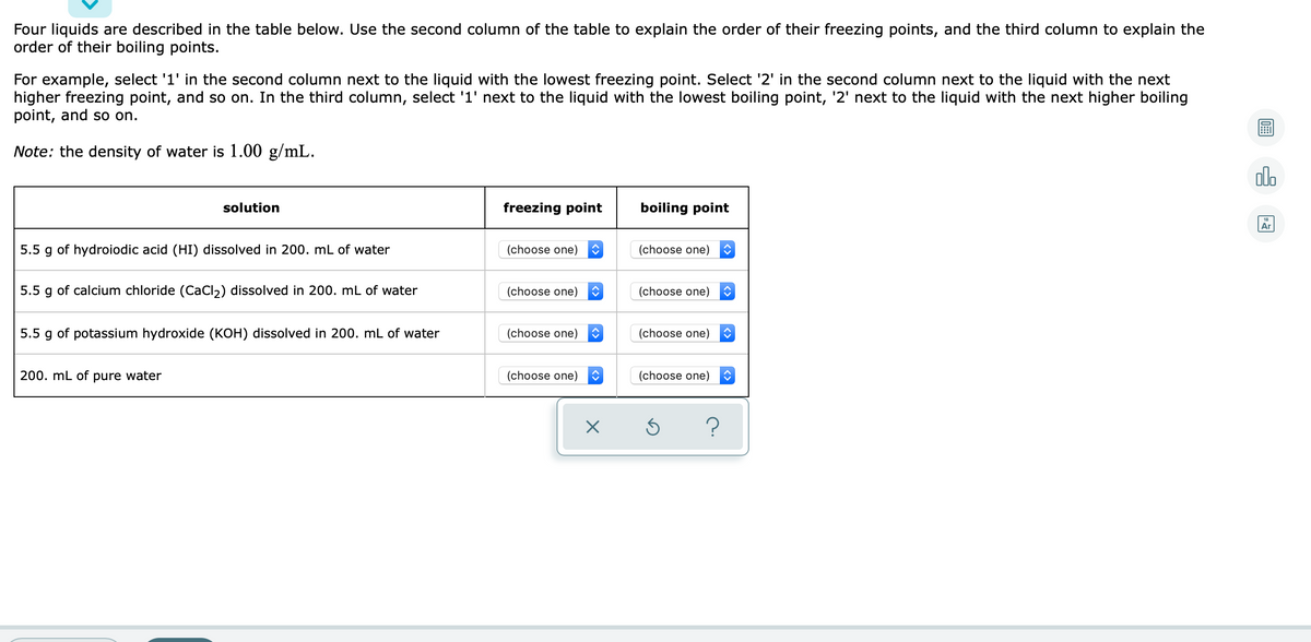 Four liquids are described in the table below. Use the second column of the table to explain the order of their freezing points, and the third column to explain the
order of their boiling points.
For example, select '1' in the second column next to the liquid with the lowest freezing point. Select '2' in the second column next to the liquid with the next
higher freezing point, and so on. In the third column, select '1' next to the liquid with the lowest boiling point, '2' next to the liquid with the next higher boiling
point, and so on.
Note: the density of water is 1.00 g/mL.
olo
solution
freezing point
boiling point
Ar
5.5 g of hydroiodic acid (HI) dissolved in 200. mL of water
(choose one)
(choose one)
5.5
of calcium chloride (CaCl2) dissolved in 200. mL of water
(choose one)
(choose one)
5.5 g of potassium hydroxide (KOH) dissolved in 200. mL of water
(choose one)
(choose one)
200. mL of pure water
(choose one)
(choose one)
?
