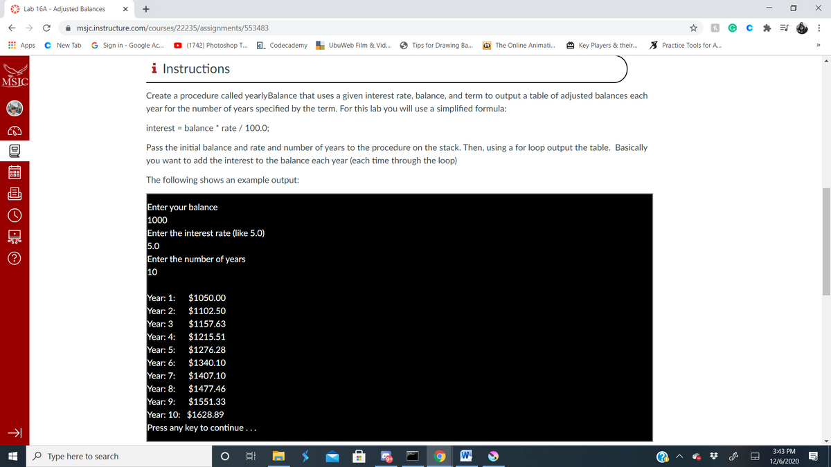 A Lab 16A - Adjusted Balances
i msjc.instructure.com/courses/22235/assignments/553483
E Apps
C New Tab
G Sign in - Google Ac..
(1742) Photoshop ..
C. Codecademy
UbuWeb Film & Vid...
Tips for Drawing Ba...
The Online Animati...
Key Players & their...
X Practice Tools for A...
i Instructions
MSJC
Create a procedure called yearlyBalance that uses a given interest rate, balance, and term to output a table of adjusted balances each
year for the number of years specified by the term. For this lab you will use a simplified formula:
interest = balance * rate / 100.0;
Pass the initial balance and rate and number of years to the procedure on the stack. Then, using a for loop output the table. Basically
you want to add the interest to the balance each year (each time through the loop)
The following shows an example output:
Enter your balance
1000
Enter the interest rate (like 5.0)
5.0
Enter the number of years
10
Year: 1:
$1050.00
Year: 2:
$1102.50
Year: 3
$1157.63
Year: 4:
Year: 5:
$1215.51
$1276.28
Year: 6:
$1340.10
Year: 7:
$1407.10
Year: 8:
$1477.46
Year: 9:
$1551.33
Year: 10: $1628.89
Press any key to continue...
3:43 PM
O Type here to search
W
12/6/2020
