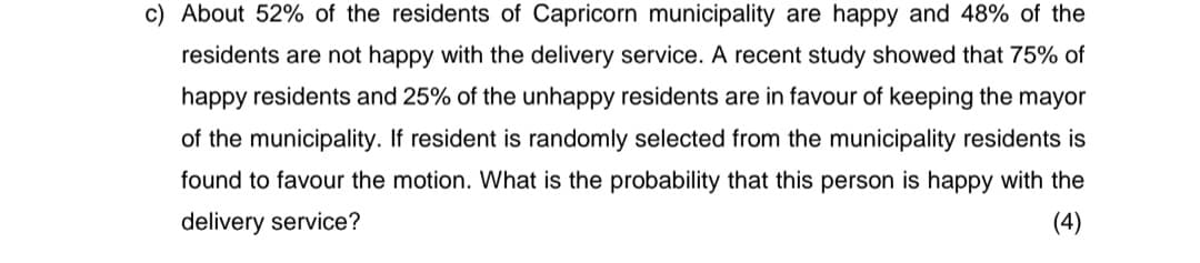 c) About 52% of the residents of Capricorn municipality are happy and 48% of the
residents are not happy with the delivery service. A recent study showed that 75% of
happy residents and 25% of the unhappy residents are in favour of keeping the mayor
of the municipality. If resident is randomly selected from the municipality residents is
found to favour the motion. What is the probability that this person is happy with the
delivery service?
(4)