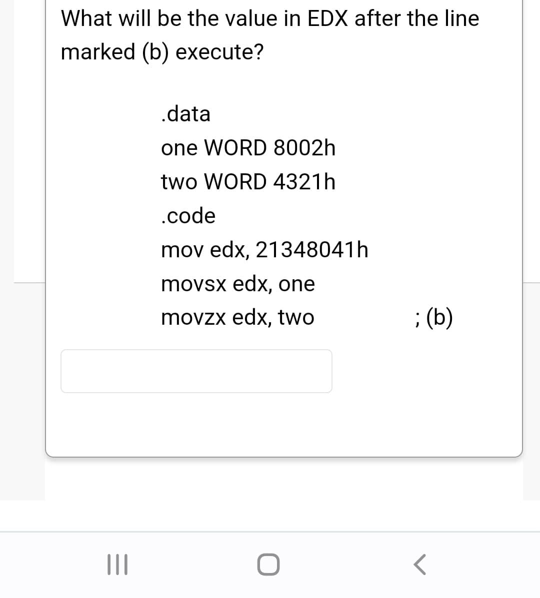 What will be the value in EDX after the line
marked (b) execute?
|||
.data
one WORD 8002h
two WORD 4321h
.code
mov edx, 21348041h
movsx edx, one
movzx edx, two
O
; (b)
r