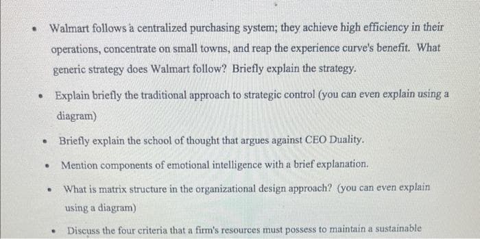 .
Walmart follows a centralized purchasing system; they achieve high efficiency in their
operations, concentrate on small towns, and reap the experience curve's benefit. What
generic strategy does Walmart follow? Briefly explain the strategy.
.
Explain briefly the traditional approach to strategic control (you can even explain using a
diagram)
. Briefly explain the school of thought that argues against CEO Duality.
Mention components of emotional intelligence with a brief explanation.
What is matrix structure in the organizational design approach? (you can even explain
using a diagram)
Discuss the four criteria that a firm's resources must possess to maintain a sustainable
.