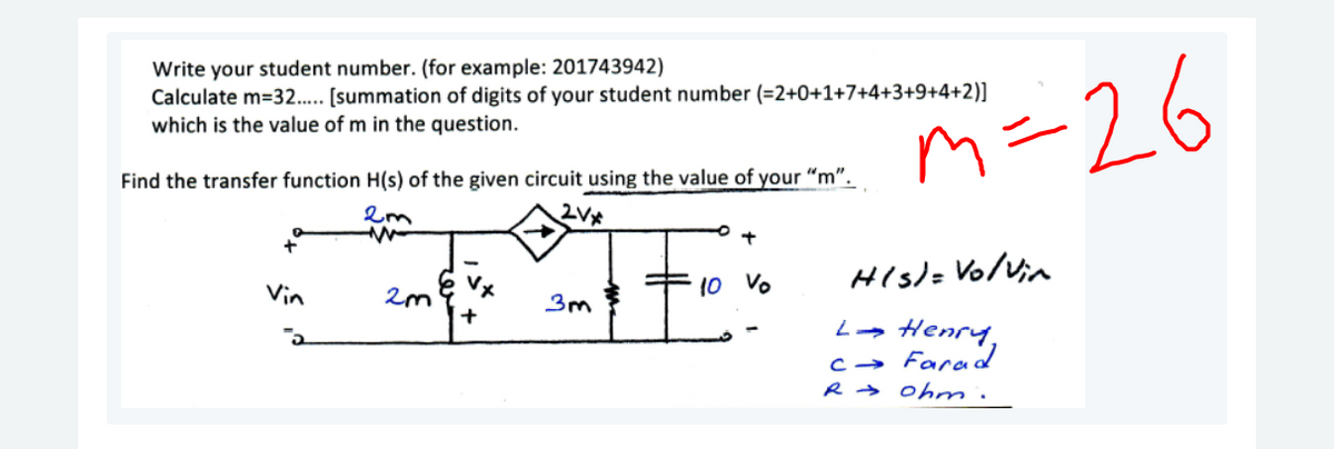 Write your student number. (for example: 201743942)
Calculate m=32.. (summation of digits of your student number (=2+0+1+7+4+3+9+4+2)]
which is the value of m in the question.
m-26
Find the transfer function H(s) of the given circuit using the value of your "m".
Vin
His)= Vo/Vin
3m
+
La Henry,
c→ Farad
R → Ohnm.
