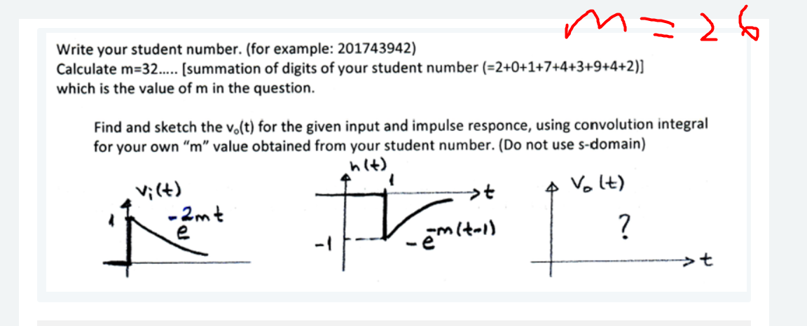 m=26
Write your student number. (for example: 201743942)
Calculate m=32... [summation of digits of your student number (=2+0+1+7+4+3+9+4+2)]
which is the value of m in the question.
Find and sketch the vo(t) for the given input and impulse responce, using convolution integral
for your own "m" value obtained from your student number. (Do not use s-domain)
hit)
4 Vo It)
vi(t)
-2mt
e
?
