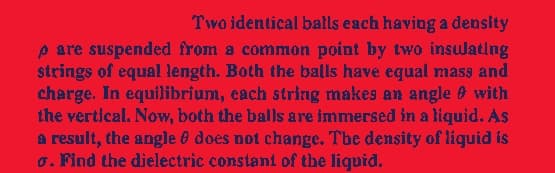 Two identical balls each having a density
pare suspended from a common point by two insulating
strings of equal length. Both the balls have equal mass and
charge. In equilibrium, each string makes an angle with
the vertical. Now, both the balls are immersed in a liquid. As
a result, the angle does not change. The density of liquid is
o. Find the dielectric constant of the liquid.