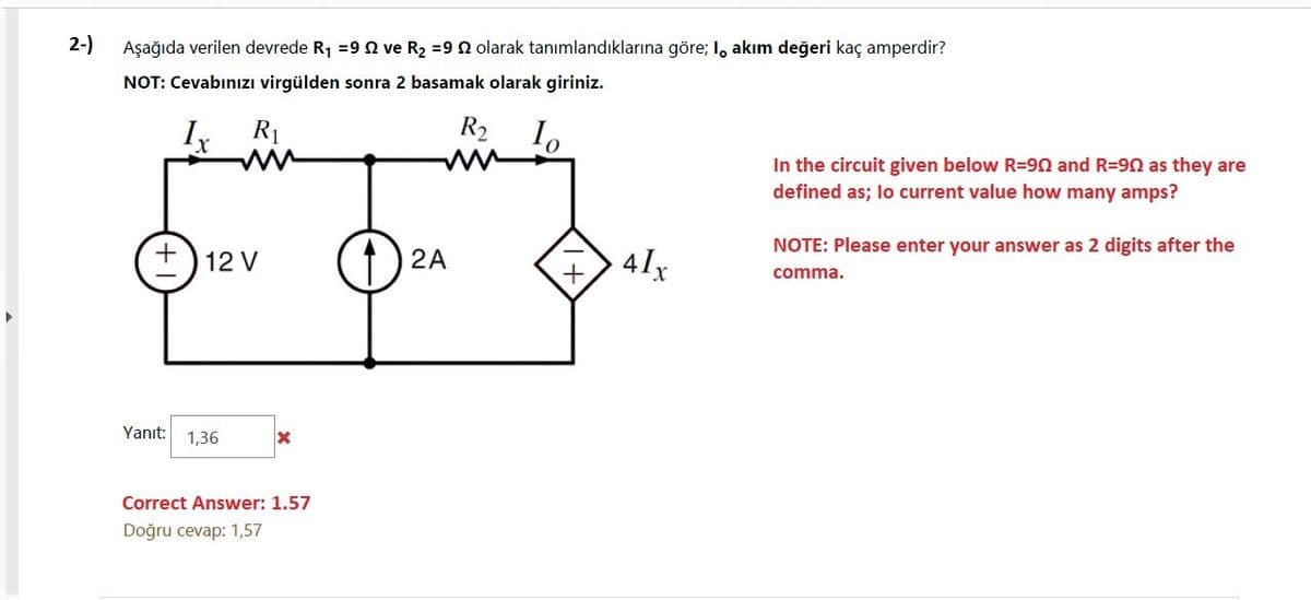 2-)
Aşağıda verilen devrede R1 =9 n ve R2 =9 N olarak tanımlandıklarına göre; I, akım değeri kaç amperdir?
NOT: Cevabınızı virgülden sonra 2 basamak olarak giriniz.
R1
R2
In the circuit given below R=90 and R=90 as they are
defined as; lo current value how many amps?
NOTE: Please enter your answer as 2 digits after the
2A
4lx
12 V
comma.
Yanıt:
1,36
Correct Answer: 1.57
Doğru cevap: 1,57
