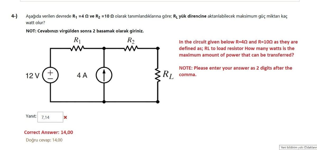 4-)
Aşağıda verilen devrede R1 =4 n ve R2 =10 N olarak tanımlandıklarına göre; RL yük direncine aktarılabilecek maksimum güç miktarı kaç
watt olur?
NOT: Cevabınızı virgülden sonra 2 basamak olarak giriniz.
R1
R2
In the circuit given below R=40 and R=100 as they are
defined as; RL to load resistor How many watts is the
maximum amount of power that can be transferred?
NOTE: Please enter your answer as 2 digits after the
12 V
4 A
RI comma.
Yanıt
7,14
Correct Answer: 14,00
Doğru cevap: 14,00
Yeni bildirim yok (Odaklann
