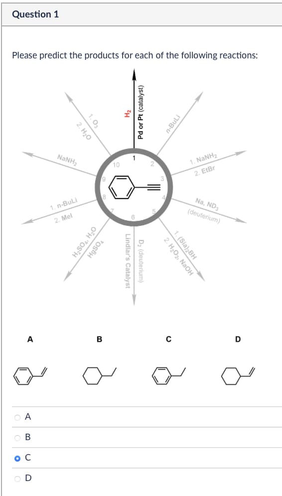 Question 1
Please predict the products for each of the following reactions:
A
A
В
BCD
ос
NaNH
1.03
2. H₂O
1. n-BuLi
2. Mel
9
H2SO4, H₂O
HgSO4
B
10
2
Pd or Pt (catalyst)
Lindlar's Catalyst -
D₂ (deuterium)
n-BuLi
3
1. NaNH,
2, Eter
Na, ND3
(deuterium)
1. (Sia)2BH
2. H₂O₂, NaOH
0
D